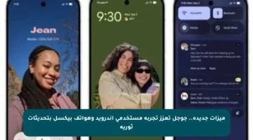 ميزات جديدة.. جوجل تعزز تجربة مستخدمي أندرويد وهواتف بيكسل بتحديثات ثورية